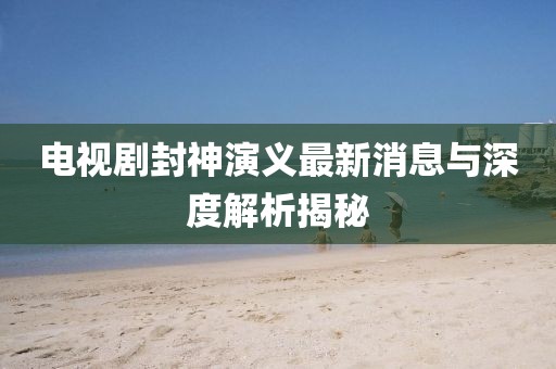 電視劇封神演義最新消息與深度解析揭秘