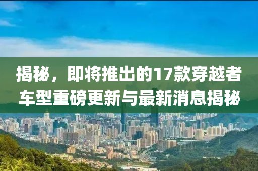 揭秘，即將推出的17款穿越者車型重磅更新與最新消息揭秘