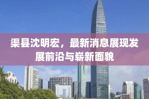 渠縣沈明宏，最新消息展現(xiàn)發(fā)展前沿與嶄新面貌
