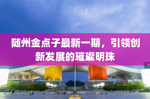 隨州金點(diǎn)子最新一期，引領(lǐng)創(chuàng)新發(fā)展的璀璨明珠