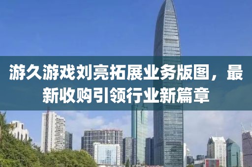游久游戲劉亮拓展業(yè)務(wù)版圖，最新收購引領(lǐng)行業(yè)新篇章