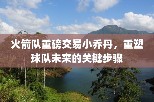 火箭隊重磅交易小喬丹，重塑球隊未來的關(guān)鍵步驟