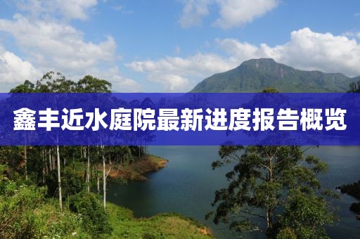 鑫豐近水庭院最新進(jìn)度報(bào)告概覽