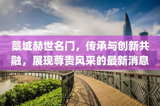 藁城赫世名門，傳承與創(chuàng)新共融，展現(xiàn)尊貴風(fēng)采的最新消息