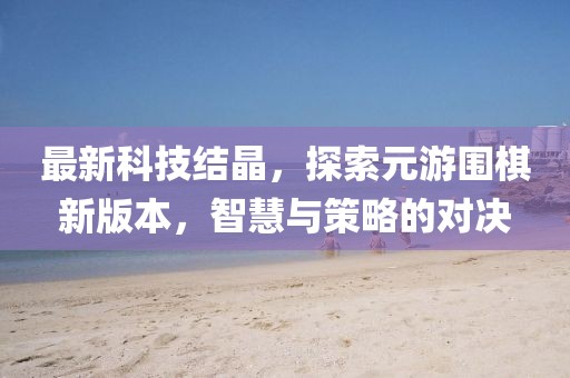 最新科技結晶，探索元游圍棋新版本，智慧與策略的對決