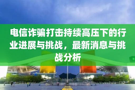 電信詐騙打擊持續(xù)高壓下的行業(yè)進(jìn)展與挑戰(zhàn)，最新消息與挑戰(zhàn)分析