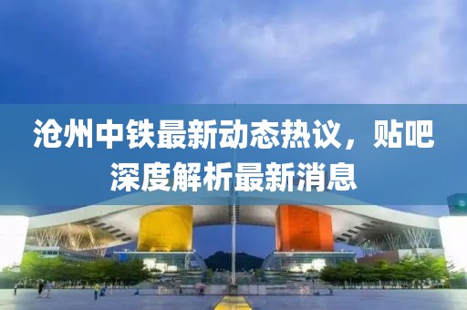滄州中鐵最新動(dòng)態(tài)熱議，貼吧深度解析最新消息