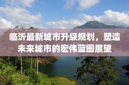 臨沂最新城市升級(jí)規(guī)劃，塑造未來城市的宏偉藍(lán)圖展望