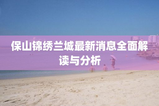 保山錦繡蘭城最新消息全面解讀與分析