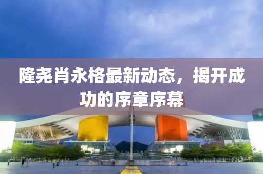 隆堯肖永格最新動(dòng)態(tài)，揭開成功的序章序幕