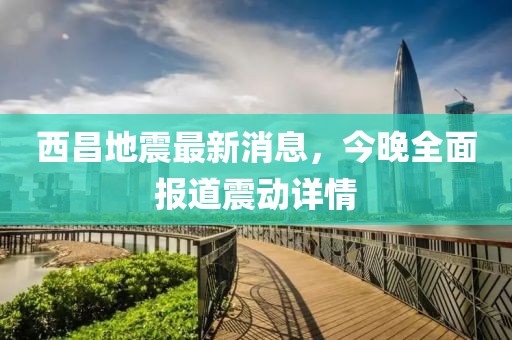 西昌地震最新消息，今晚全面報(bào)道震動(dòng)詳情