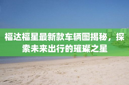福達福星最新款車輛圖揭秘，探索未來出行的璀璨之星