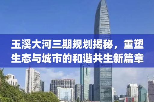 玉溪大河三期規(guī)劃揭秘，重塑生態(tài)與城市的和諧共生新篇章