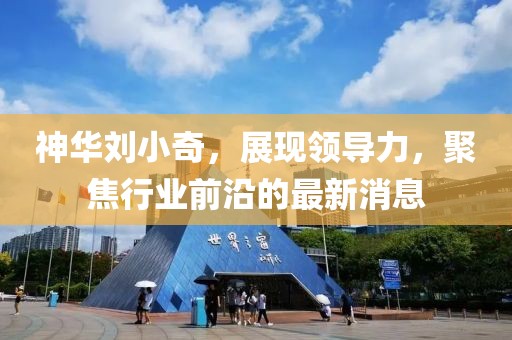 神華劉小奇，展現(xiàn)領導力，聚焦行業(yè)前沿的最新消息