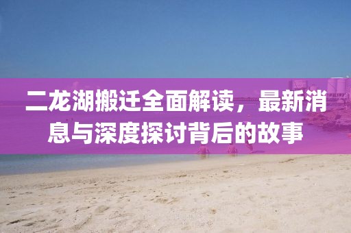 二龍湖搬遷全面解讀，最新消息與深度探討背后的故事