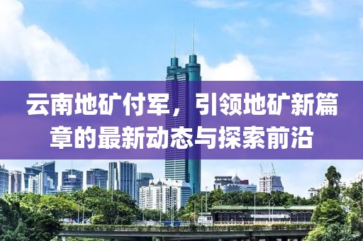 云南地礦付軍，引領(lǐng)地礦新篇章的最新動(dòng)態(tài)與探索前沿