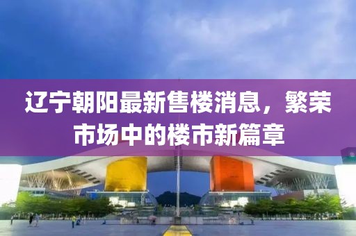 遼寧朝陽最新售樓消息，繁榮市場中的樓市新篇章