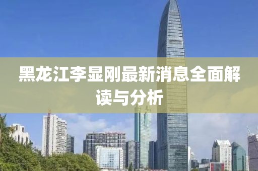 黑龍江李顯剛最新消息全面解讀與分析