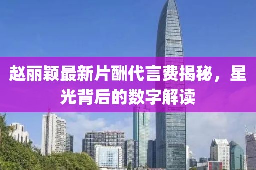 趙麗穎最新片酬代言費(fèi)揭秘，星光背后的數(shù)字解讀