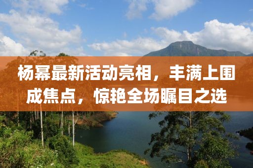楊冪最新活動亮相，豐滿上圍成焦點，驚艷全場矚目之選