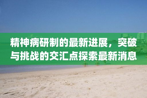 精神病研制的最新進展，突破與挑戰(zhàn)的交匯點探索最新消息