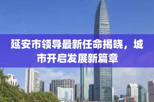 延安市領(lǐng)導(dǎo)最新任命揭曉，城市開啟發(fā)展新篇章