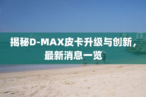 揭秘D-MAX皮卡升級與創(chuàng)新，最新消息一覽