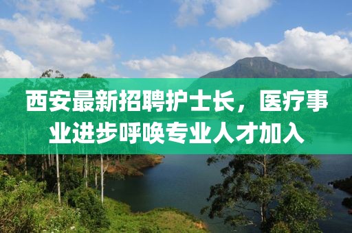 西安最新招聘護(hù)士長，醫(yī)療事業(yè)進(jìn)步呼喚專業(yè)人才加入