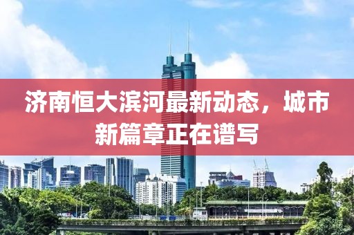 濟(jì)南恒大濱河最新動(dòng)態(tài)，城市新篇章正在譜寫(xiě)