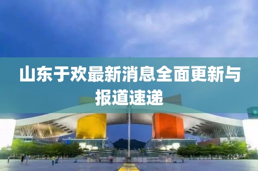 山東于歡最新消息全面更新與報(bào)道速遞