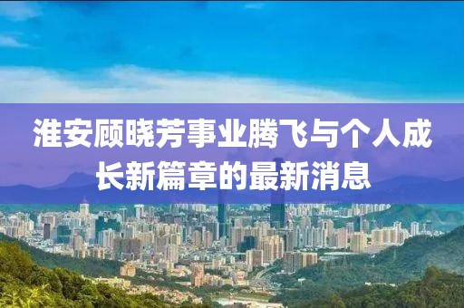 淮安顧曉芳事業(yè)騰飛與個人成長新篇章的最新消息