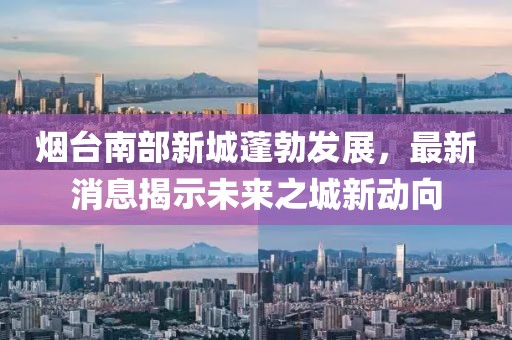 煙臺(tái)南部新城蓬勃發(fā)展，最新消息揭示未來(lái)之城新動(dòng)向