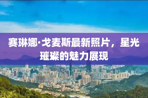 賽琳娜·戈麥斯最新照片，星光璀璨的魅力展現(xiàn)