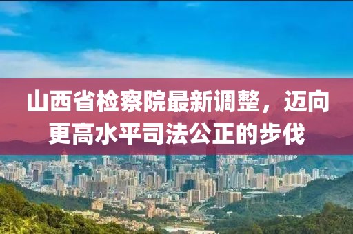 山西省檢察院最新調整，邁向更高水平司法公正的步伐