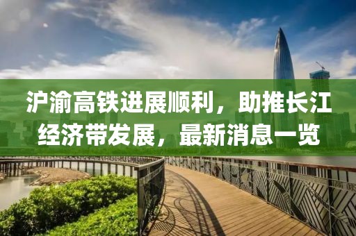 滬渝高鐵進(jìn)展順利，助推長(zhǎng)江經(jīng)濟(jì)帶發(fā)展，最新消息一覽