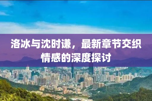 洛冰與沈時謙，最新章節(jié)交織情感的深度探討
