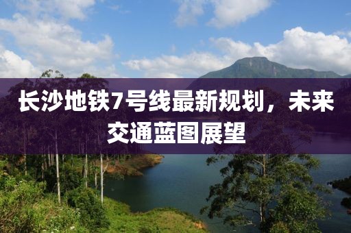 長沙地鐵7號線最新規(guī)劃，未來交通藍(lán)圖展望