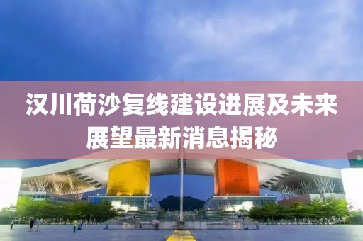 漢川荷沙復(fù)線(xiàn)建設(shè)進(jìn)展及未來(lái)展望最新消息揭秘