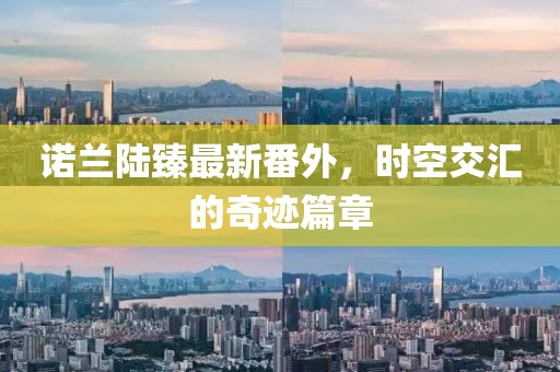 諾蘭陸臻最新番外，時空交匯的奇跡篇章
