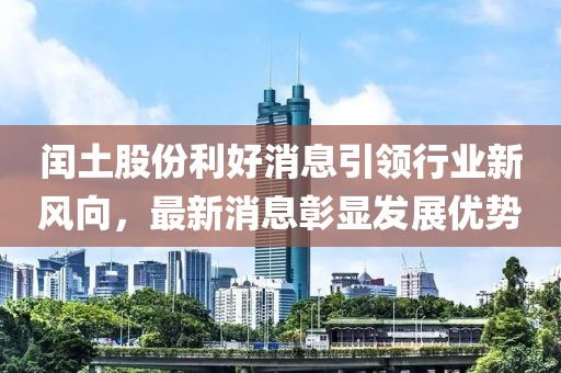 閏土股份利好消息引領(lǐng)行業(yè)新風向，最新消息彰顯發(fā)展優(yōu)勢