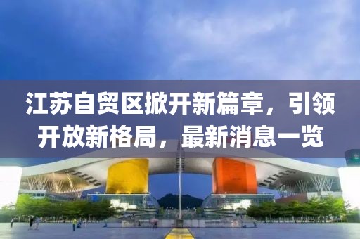 江蘇自貿(mào)區(qū)掀開新篇章，引領(lǐng)開放新格局，最新消息一覽
