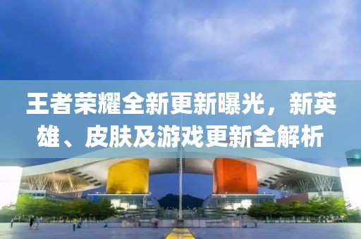 王者榮耀全新更新曝光，新英雄、皮膚及游戲更新全解析