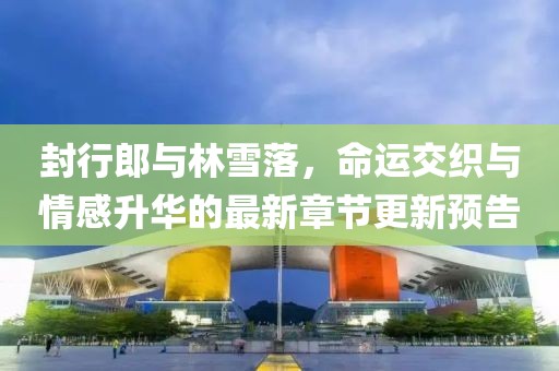 封行郎與林雪落，命運(yùn)交織與情感升華的最新章節(jié)更新預(yù)告
