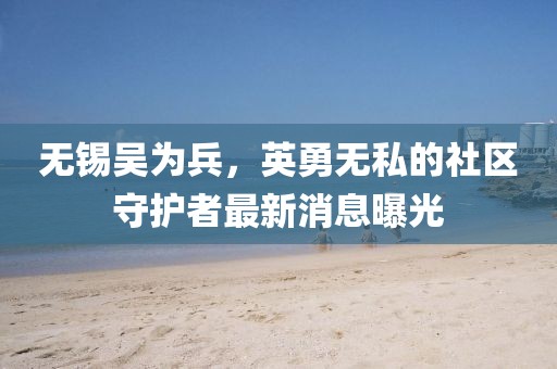 無錫吳為兵，英勇無私的社區(qū)守護(hù)者最新消息曝光