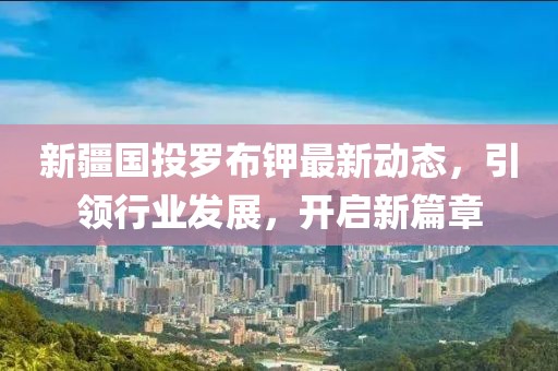 新疆國投羅布鉀最新動(dòng)態(tài)，引領(lǐng)行業(yè)發(fā)展，開啟新篇章