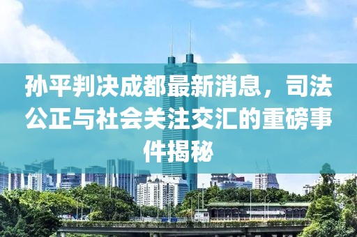 孫平判決成都最新消息，司法公正與社會關注交匯的重磅事件揭秘