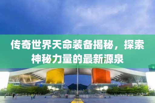 傳奇世界天命裝備揭秘，探索神秘力量的最新源泉