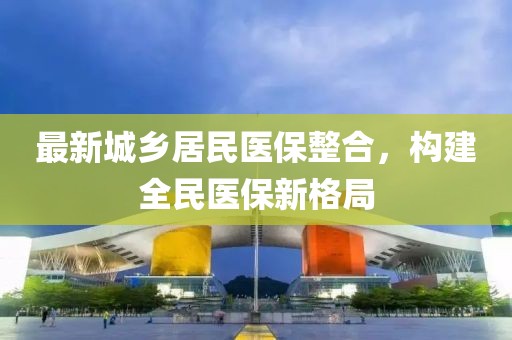 最新城鄉(xiāng)居民醫(yī)保整合，構(gòu)建全民醫(yī)保新格局