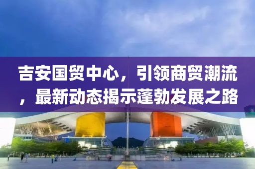 吉安國貿中心，引領商貿潮流，最新動態(tài)揭示蓬勃發(fā)展之路