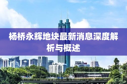 楊橋永輝地塊最新消息深度解析與概述